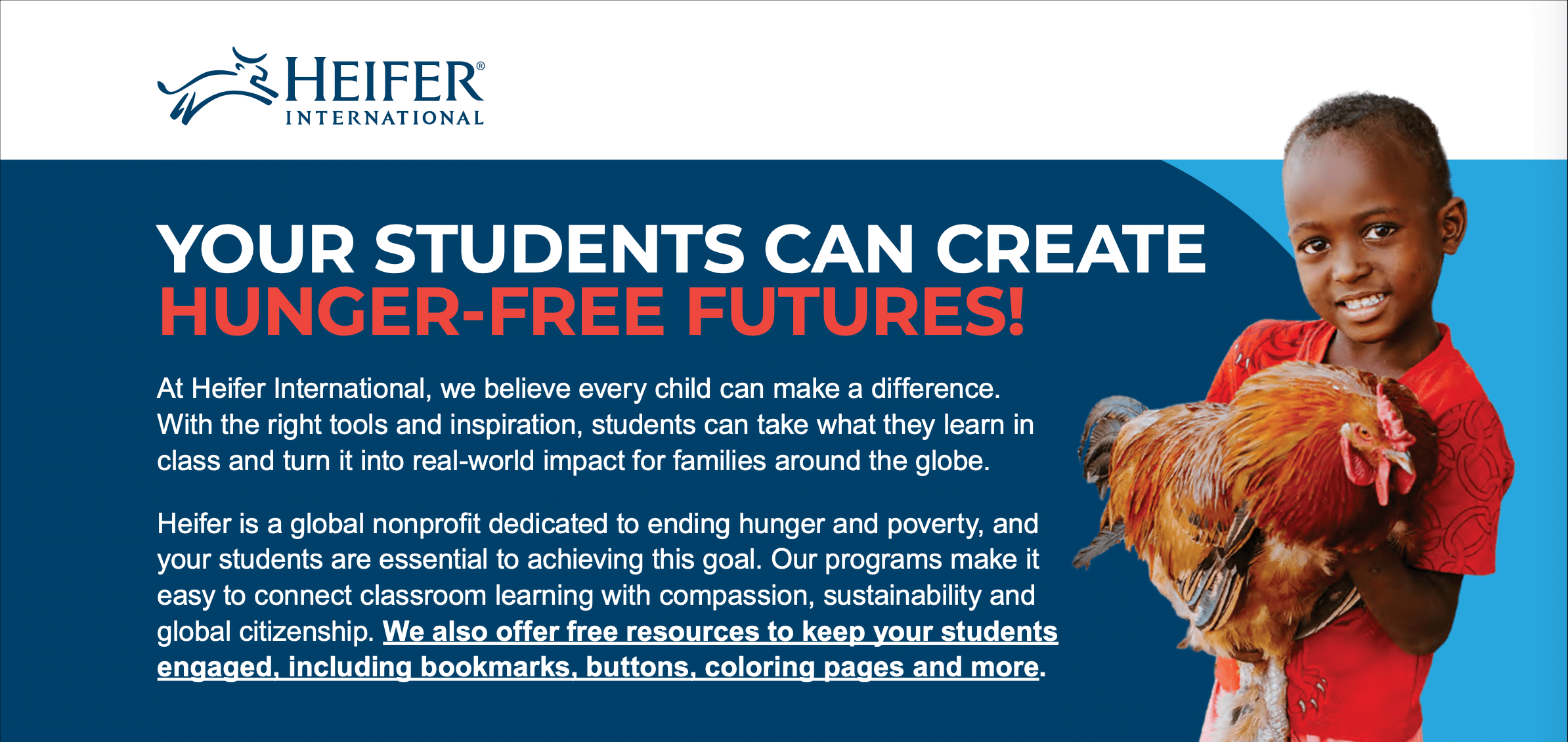 At Heifer International, we believe every child can make a difference.
With the right tools and inspiration, students can take what they learn in
class and turn it into real-world impact for families around the globe.
Heifer is a global nonprofit dedicated to ending hunger and poverty, and
your students are essential to achieving this goal. Our programs make it
easy to connect classroom learning with compassion, sustainability and
global citizenship. We also offer free resources to keep your students
engaged, including bookmarks, buttons, coloring pages and more.